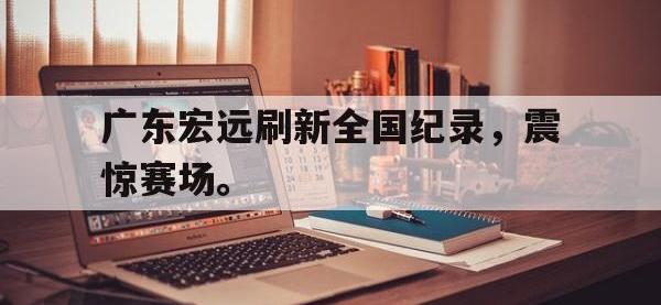 今年会体育官方-广东宏远刷新全国纪录，震惊赛场。