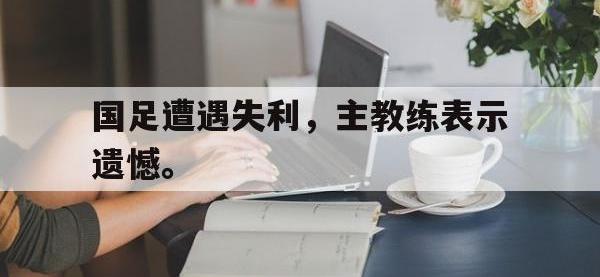 金年会体育-国足遭遇失利，主教练表示遗憾。