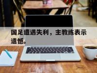 今年会体育官方-国足遭遇失利，主教练表示遗憾。