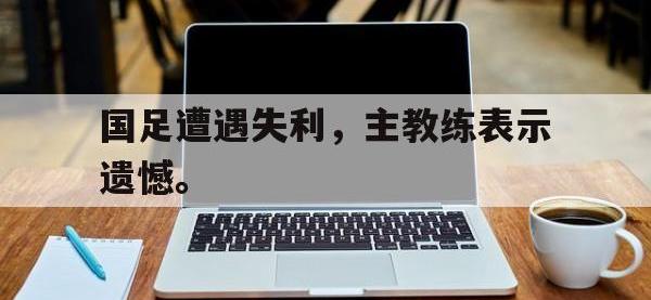 今年会体育官方-国足遭遇失利，主教练表示遗憾。
