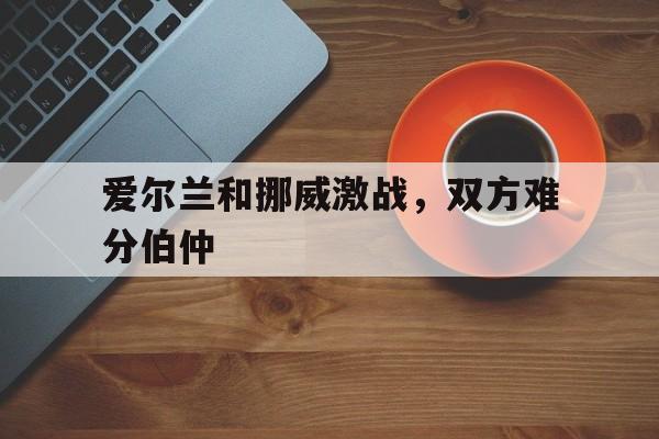 爱尔兰和挪威激战，双方难分伯仲